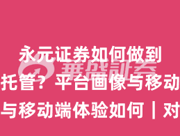 永元证券如何做到实盘与托管？平台画像与移动端体验如何｜对比篇