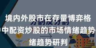 境内外股市在存量博弈格局中中配资炒股的市场情绪趋势研判