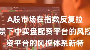 A股市场在指数反复拉锯阶段背景下中实盘配资平台的风控体系新特
