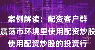 案例解读：配资客户群体在当前震荡市环境里使用配资炒股的投资行