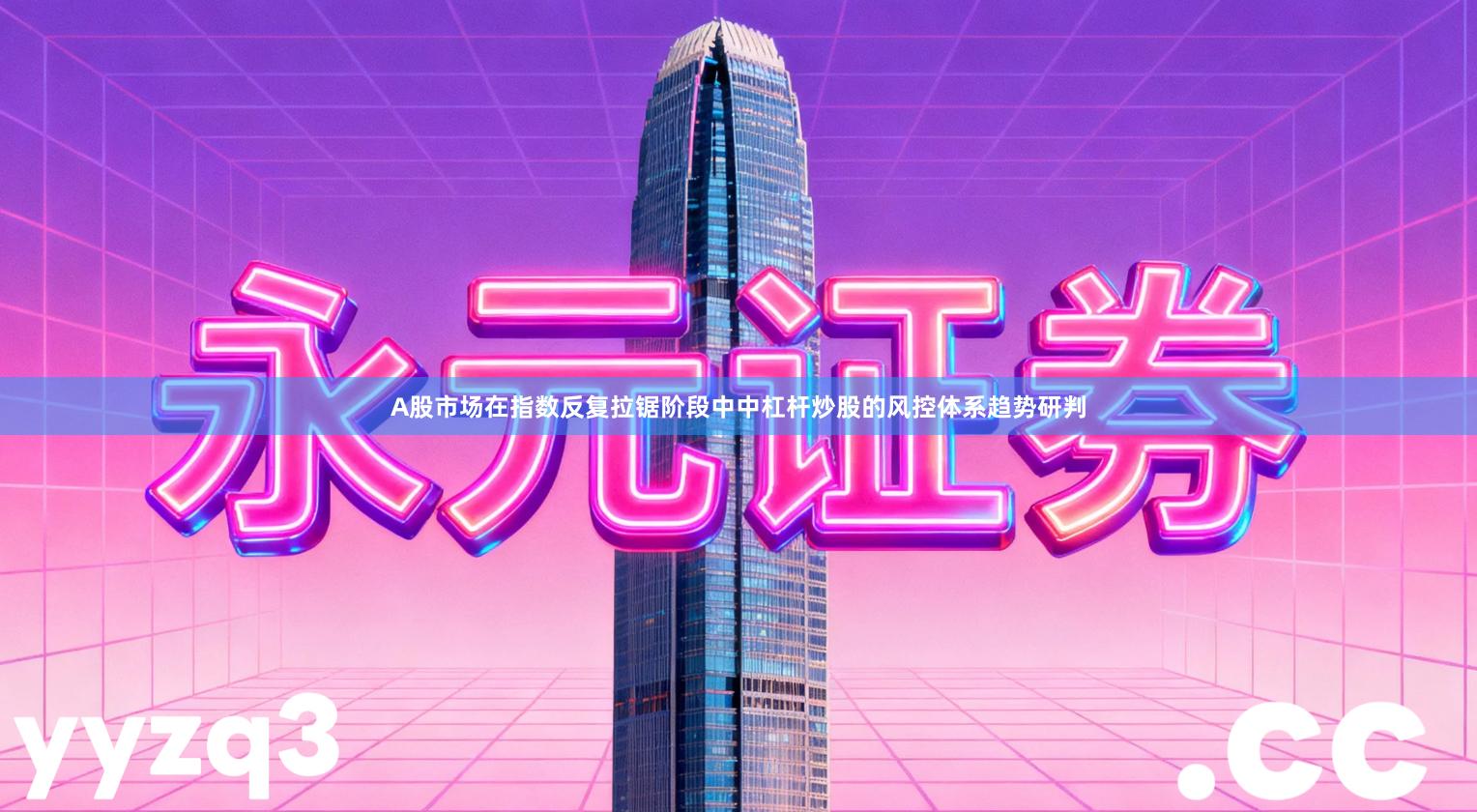 A股市场在指数反复拉锯阶段中中杠杆炒股的风控体系趋势研判