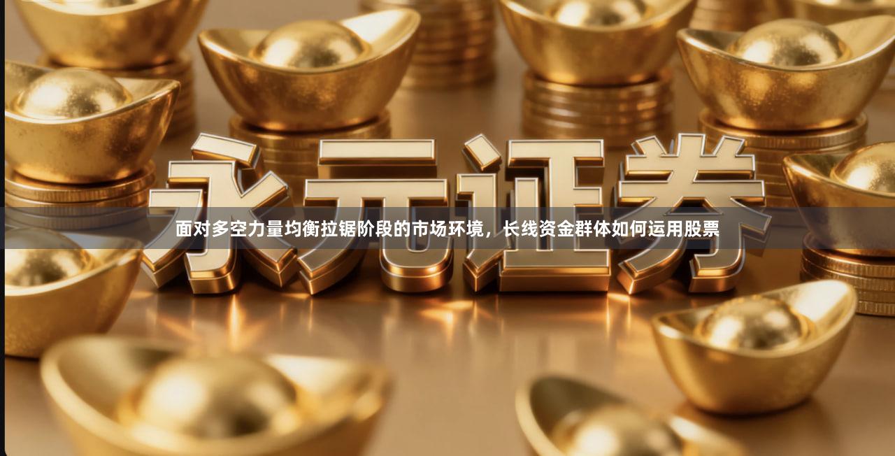 面对多空力量均衡拉锯阶段的市场环境，长线资金群体如何运用股票